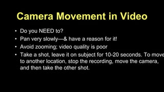 Camera Movement in Video 
• Do you NEED to? 
• Pan very slowly—& have a reason for it! 
• Avoid zooming; video quality is poor 
• Take a shot, leave it on subject for 10-20 seconds. To move 
to another location, stop the recording, move the camera, 
and then take the other shot. 
 