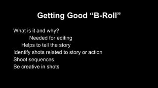Getting Good “B-Roll” 
What is it and why? 
Needed for editing 
Helps to tell the story 
Identify shots related to story or action 
Shoot sequences 
Be creative in shots 
 
