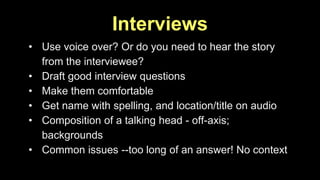 Interviews 
• Use voice over? Or do you need to hear the story 
from the interviewee? 
• Draft good interview questions 
• Make them comfortable 
• Get name with spelling, and location/title on audio 
• Composition of a talking head - off-axis; 
backgrounds 
• Common issues --too long of an answer! No context 
 