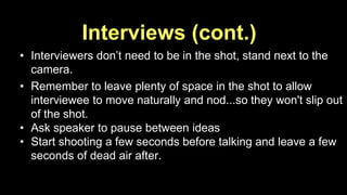 Interviews (cont.) 
• Interviewers don’t need to be in the shot, stand next to the 
camera. 
• Remember to leave plenty of space in the shot to allow 
interviewee to move naturally and nod...so they won't slip out 
of the shot. 
• Ask speaker to pause between ideas 
• Start shooting a few seconds before talking and leave a few 
seconds of dead air after. 
 