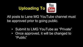 Uploading To 
All posts to Lane MG YouTube channel must 
be approved prior to going public. 
• Submit to LMG YouTube as “Private” 
• Once approved, it will be changed to 
“Public” 
 