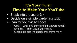 It’s Your Turn! 
Time to Make Your YouTube 
• Break into groups of 3-4 
• Decide on a simple gardening topic 
• Plan for your video shoot 
– Goal ---what one thing should viewers recall? 
– Shot list ---think visual storytelling 
– Simple on-camera dialog and/or interview 
 