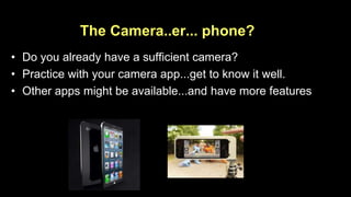 The Camera..er... phone? 
• Do you already have a sufficient camera? 
• Practice with your camera app...get to know it well. 
• Other apps might be available...and have more features 
 