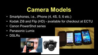 Camera Models 
• Smartphones, i.e., iPhone (4, 4S, 5, 6 etc.) 
• Kodak ZI8 and Flip (HD) - available for checkout at ECTU 
• Canon PowerShot series 
• Panasonic Lumix 
• DSLRs 
 