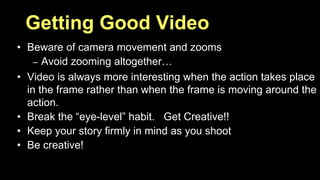 Getting Good Video 
• Beware of camera movement and zooms 
– Avoid zooming altogether… 
• Video is always more interesting when the action takes place 
in the frame rather than when the frame is moving around the 
action. 
• Break the “eye-level” habit. Get Creative!! 
• Keep your story firmly in mind as you shoot 
• Be creative! 
 
