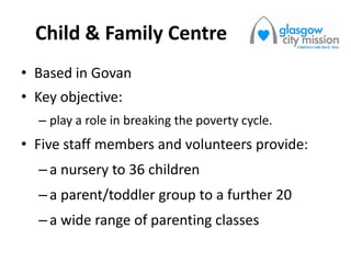 Child & Family Centre
• Based in Govan
• Key objective:
– play a role in breaking the poverty cycle.
• Five staff members and volunteers provide:
–a nursery to 36 children
–a parent/toddler group to a further 20
–a wide range of parenting classes
 