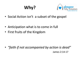 Why?
• Social Action isn’t a subset of the gospel
• Anticipation what is to come in full
• First fruits of the Kingdom
• “faith if not accompanied by action is dead”
James 2:14-17
 