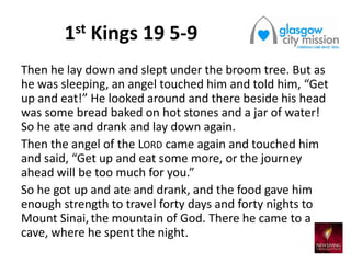 1st Kings 19 5-9
Then he lay down and slept under the broom tree. But as
he was sleeping, an angel touched him and told him, “Get
up and eat!” He looked around and there beside his head
was some bread baked on hot stones and a jar of water!
So he ate and drank and lay down again.
Then the angel of the LORD came again and touched him
and said, “Get up and eat some more, or the journey
ahead will be too much for you.”
So he got up and ate and drank, and the food gave him
enough strength to travel forty days and forty nights to
Mount Sinai, the mountain of God. There he came to a
cave, where he spent the night.
 