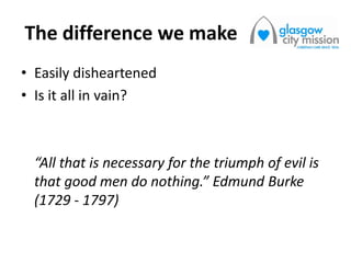The difference we make
• Easily disheartened
• Is it all in vain?
“All that is necessary for the triumph of evil is
that good men do nothing.” Edmund Burke
(1729 - 1797)
 