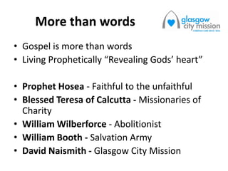 More than words
• Gospel is more than words
• Living Prophetically “Revealing Gods’ heart”
• Prophet Hosea - Faithful to the unfaithful
• Blessed Teresa of Calcutta - Missionaries of
Charity
• William Wilberforce - Abolitionist
• William Booth - Salvation Army
• David Naismith - Glasgow City Mission
 