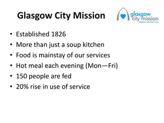 Glasgow City Mission
• Established 1826
• More than just a soup kitchen
• Food is mainstay of our services
• Hot meal each evening (Mon—Fri)
• 150 people are fed
• 20% rise in use of service
 