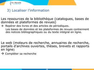 10
3) Localiser l’information
Les ressources de la bibliothèque (catalogues, bases de
données et plateformes de revues)
 Repérer des livres et des articles de périodiques.
Les bases de données et les plateformes de revues contiennent
des notices bibliographiques ou du texte intégral en ligne.
Le web (moteurs de recherche, annuaires de recherche,
portails d’archives ouvertes, thèses, brevets et rapports
en ligne)
 Compléter sa recherche
 