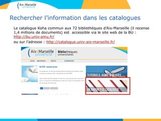 Rechercher l’information dans les catalogues
Le catalogue Koha commun aux 72 bibliothèques d’Aix-Marseille (il recense
1,4 millions de documents) est accessible via le site web de la BU :
http://bu.univ-amu.fr/
ou sur l’adresse : http://catalogue.univ-aix-marseille.fr/
 