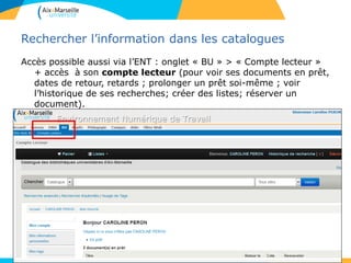 Rechercher l’information dans les catalogues
Accès possible aussi via l’ENT : onglet « BU » > « Compte lecteur »
+ accès à son compte lecteur (pour voir ses documents en prêt,
dates de retour, retards ; prolonger un prêt soi-même ; voir
l’historique de ses recherches; créer des listes; réserver un
document).
- faire des suggestions d’achat.
• .
12
 
