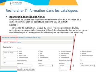 13
Rechercher l’information dans les catalogues
• Recherche avancée sur Koha:
Elle permet de croiser des arguments de recherche dans tous les index de la
recherche simple (par les opérateurs booléens OU, ET et NON)
Filtres :
- par année de publication, langue du texte, type de publication (livres,
périodiques, ressources électroniques, thèses), localisation (limiter sa recherche à
une bibliothèque ou à un groupe de bibliothèques par domaine : ex. sciences)
13
 