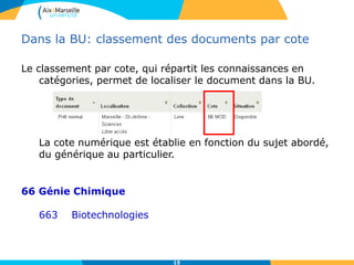 15
Dans la BU: classement des documents par cote
Le classement par cote, qui répartit les connaissances en
catégories, permet de localiser le document dans la BU.
La cote numérique est établie en fonction du sujet abordé,
du générique au particulier.
66 Génie Chimique
663 Biotechnologies
 