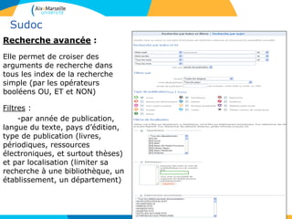 17
Sudoc
Recherche avancée :
Elle permet de croiser des
arguments de recherche dans
tous les index de la recherche
simple (par les opérateurs
booléens OU, ET et NON)
Filtres :
-par année de publication,
langue du texte, pays d’édition,
type de publication (livres,
périodiques, ressources
électroniques, et surtout thèses)
et par localisation (limiter sa
recherche à une bibliothèque, un
établissement, un département)
 