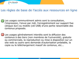 19
Les règles de base de l’accès aux ressources en ligne
Les usages communément admis sont la consultation,
l'impression, l'envoi par mél, l'enregistrement sur support fixe
(disque dur) ou mobile (clé USB) d'une partie raisonnable des
contenus proposés.
Les usages généralement interdits sont la diffusion des
contenus à des tiers (non membres de l'université), gratuite
ou commerciale, la reproduction ou mise à disposition sur un
site web ou autre sans demande d'autorisation préalable, la
copie ou le téléchargement massif de contenus, etc...
 