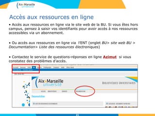 212121
Accès aux ressources en ligne
• Accès aux ressources en ligne via le site web de la BU. Si vous êtes hors
campus, pensez à saisir vos identifiants pour avoir accès à nos ressources
accessibles via un abonnement.
• Ou accès aux ressources en ligne via l’ENT (onglet BU> site web BU >
Documentation> Liste des ressources électroniques)
• Contactez le service de questions-réponses en ligne Azimut si vous
constatez des problèmes d’accès.
21
 