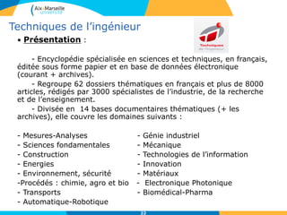 22
• Présentation :
- Encyclopédie spécialisée en sciences et techniques, en français,
éditée sous forme papier et en base de données électronique
(courant + archives).
- Regroupe 62 dossiers thématiques en français et plus de 8000
articles, rédigés par 3000 spécialistes de l’industrie, de la recherche
et de l’enseignement.
- Divisée en 14 bases documentaires thématiques (+ les
archives), elle couvre les domaines suivants :
- Mesures-Analyses - Génie industriel
- Sciences fondamentales - Mécanique
- Construction - Technologies de l’information
- Energies - Innovation
- Environnement, sécurité - Matériaux
-Procédés : chimie, agro et bio - Electronique Photonique
- Transports - Biomédical-Pharma
- Automatique-Robotique
Techniques de l’ingénieur
 