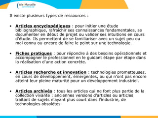 Il existe plusieurs types de ressources :
• Articles encyclopédiques : pour initier une étude
bibliographique, rafraîchir ses connaissances fondamentales, se
documenter en début de projet ou valider ses intuitions en cours
d'étude. Ils permettent de se familiariser avec un sujet peu ou
mal connu ou encore de faire le point sur une technologie.
• Fiches pratiques : pour répondre à des besoins opérationnels et
accompagner le professionnel en le guidant étape par étape dans
la réalisation d'une action concrète.
• Articles recherche et innovation : technologies prometteuses,
en cours de développement, émergentes, ou qui n'ont pas encore
atteint leur pleine maturité pour un développement industriel.
• Articles archivés : tous les articles qui ne font plus partie de la
collection vivante : anciennes versions d'articles ou articles
traitant de sujets n'ayant plus court dans l'industrie, de
technologies obsolètes.
 