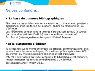30
Ne pas confondre…
• La base de données bibliographiques
Elle recense les articles, communications, etc. dans une ou plusieurs
disciplines, sans limitation de support (papier ou électronique) ou
d’éditeurs.
Les références contiennent le titre de l’article, son auteur, la source
(la revue dont est issu l’article) des mots-clés et un résumé.
Ex: Pascal (interrogeable en français), Web of Science…
• et la plateforme d’éditeur
Elle recense sur la même interface les articles, communications, etc.,
existant sous forme numérique, d’un éditeur précis spécialisé (ACS
en chimie) ou multidisciplinaire (Science Direct d’Elsevier)
Intérêt : avoir accès au texte intégral si la bibliothèque est abonnée,
ne pas manquer les revues confidentielles d’un éditeur.
Ex: Science Direct, Wiley, ACS…
 