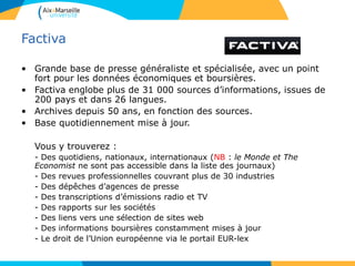 Factiva
• Grande base de presse généraliste et spécialisée, avec un point
fort pour les données économiques et boursières.
• Factiva englobe plus de 31 000 sources d’informations, issues de
200 pays et dans 26 langues.
• Archives depuis 50 ans, en fonction des sources.
• Base quotidiennement mise à jour.
Vous y trouverez :
- Des quotidiens, nationaux, internationaux (NB : le Monde et The
Economist ne sont pas accessible dans la liste des journaux)
- Des revues professionnelles couvrant plus de 30 industries
- Des dépêches d’agences de presse
- Des transcriptions d’émissions radio et TV
- Des rapports sur les sociétés
- Des liens vers une sélection de sites web
- Des informations boursières constamment mises à jour
- Le droit de l’Union européenne via le portail EUR-lex
 