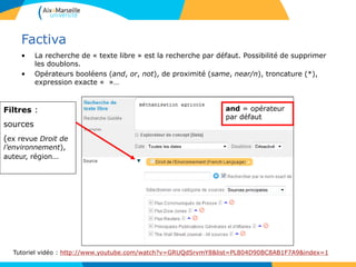 Factiva
• La recherche de « texte libre » est la recherche par défaut. Possibilité de supprimer
les doublons.
• Opérateurs booléens (and, or, not), de proximité (same, near/n), troncature (*),
expression exacte « »…
Tutoriel vidéo : http://www.youtube.com/watch?v=GRUQdSrvmY8&list=PL804D90BC8AB1F7A9&index=1
Filtres :
sources
(ex revue Droit de
l’environnement),
auteur, région…
and = opérateur
par défaut
 