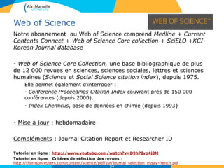 34
Notre abonnement au Web of Science comprend Medline + Current
Contents Connect + Web of Science Core collection + SciELO +KCI-
Korean Journal database
- Web of Science Core Collection, une base bibliographique de plus
de 12 000 revues en sciences, sciences sociales, lettres et sciences
humaines (Science et Social Science citation index), depuis 1975.
Elle permet également d'interroger :
- Conference Proceedings Citation Index couvrant près de 150 000
conférences (depuis 2000).
- Index Chemicus, base de données en chimie (depuis 1993)
- Mise à jour : hebdomadaire
Compléments : Journal Citation Report et Researcher ID
Tutoriel en ligne : http://www.youtube.com/watch?v=D9hPIvp4j0M
Tutoriel en ligne : Critères de sélection des revues :
http://thomsonreuters.com/content/science/pdf/ssr/journal_selection_essay-french.pdf
Web of Science
 