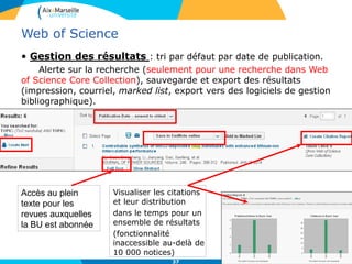 37
Web of Science
• Gestion des résultats : tri par défaut par date de publication.
Alerte sur la recherche (seulement pour une recherche dans Web
of Science Core Collection), sauvegarde et export des résultats
(impression, courriel, marked list, export vers des logiciels de gestion
bibliographique).
Accès au plein
texte pour les
revues auxquelles
la BU est abonnée
Visualiser les citations
et leur distribution
dans le temps pour un
ensemble de résultats
(fonctionnalité
inaccessible au-delà de
10 000 notices)
 