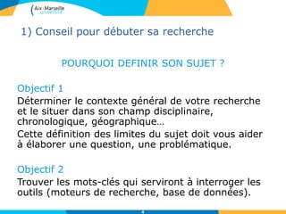 4
1) Conseil pour débuter sa recherche
POURQUOI DEFINIR SON SUJET ?
Objectif 1
Déterminer le contexte général de votre recherche
et le situer dans son champ disciplinaire,
chronologique, géographique…
Cette définition des limites du sujet doit vous aider
à élaborer une question, une problématique.
Objectif 2
Trouver les mots-clés qui serviront à interroger les
outils (moteurs de recherche, base de données).
 