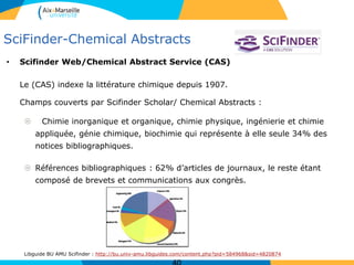SciFinder-Chemical Abstracts
• Scifinder Web/Chemical Abstract Service (CAS)
Le (CAS) indexe la littérature chimique depuis 1907.
Champs couverts par Scifinder Scholar/ Chemical Abstracts :
 Chimie inorganique et organique, chimie physique, ingénierie et chimie
appliquée, génie chimique, biochimie qui représente à elle seule 34% des
notices bibliographiques.
 Références bibliographiques : 62% d’articles de journaux, le reste étant
composé de brevets et communications aux congrès.
Libguide BU AMU Scifinder : http://bu.univ-amu.libguides.com/content.php?pid=584968&sid=4820874
 