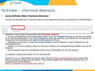 SciFinder – Chemical Abstracts
• Accès Scifinder Web/ Chemical Abstracts :
L’accès est possible sur la version web en s’enregistrant à partir du portail de la bibliothèque :
- Créer un compte utilisateur personnel en s’enregistrant sur un ordinateur de la BU (avec une
adresse e-mail valide se terminant par etu.univ-amu.fr).
- Le nom d’utilisateur doit comprendre entre 5 et 15 caractères dont au moins une lettre,
et le mot de passe entre 7 et 15 caractères, dont des chiffres, des lettres en minuscule et
majuscule, et caractères non alphanumériques(@,#,%,&).
- Attendre de recevoir le mail de confirmation à votre adresse e-mail indiquée lors de
l’enregistrement.
- Cliquer sur le lien contenu dans le mail pour activer son enregistrement (délai max de 48
heures).
- Se connecter avec les identifiants créés (nom d’utilisateur et mot de passe).
La session s’interrompt après 15 mn d’inactivité.
Comme il y a un identifiant de session dès l'accès à https://scifinder.cas.org/ et qu'il faut
entrer ensuite un login/mot de passe, il faut plutôt passer par l'adresse suivante pour la
connexion en accès distant :
https://scifinder.cas.org.lama.univ-amu.fr
 