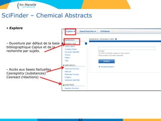 SciFinder – Chemical Abstracts
• Explore
- Ouverture par défaut de la base
bibliographique Caplus et de la
recherche par sujets.
- Accès aux bases factuelles
Casregistry (substances)
Casreact (réactions)
 
