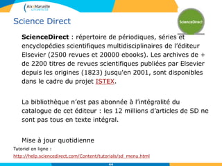 Science Direct
ScienceDirect : répertoire de périodiques, séries et
encyclopédies scientifiques multidisciplinaires de l’éditeur
Elsevier (2500 revues et 20000 ebooks). Les archives de +
de 2200 titres de revues scientifiques publiées par Elsevier
depuis les origines (1823) jusqu'en 2001, sont disponibles
dans le cadre du projet ISTEX.
La bibliothèque n’est pas abonnée à l’intégralité du
catalogue de cet éditeur : les 12 millions d’articles de SD ne
sont pas tous en texte intégral.
Mise à jour quotidienne
Tutoriel en ligne :
http://help.sciencedirect.com/Content/tutorials/sd_menu.html
44
 