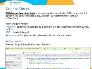 46
Science Direct
Affichage des résultats : le nombre des résultats s’affiche en haut à
gauche, ils sont triés par date, ou par par pertinence (sort by
relevance).
Pour chaque notice :
Preview : (permet d’accéder rapidement à l’abstract/references/figures,
tables)
PDF : texte intégral
Related articles permet de retrouver des articles proches
Refine results :
Permet de préciser/limiter les résultats
 