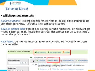 47
Science Direct
• Affichage des résultats :
Export citations : export des références vers le logiciel bibliographique de
son choix (EndNote, Refworks, site compatible Zotero)
Save as search alert : créer des alertes sur une recherche, en recevant les
mises à jour par mail. Possibilité de créer des alertes sur un sujet (topic),
ou sur des publications.
RSS feeds: permet de recevoir automatiquement les nouveaux résultats
d’une requête.
 