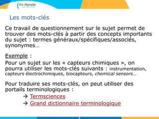 5
Les mots-clés
Ce travail de questionnement sur le sujet permet de
trouver des mots-clés à partir des concepts importants
du sujet : termes généraux/spécifiques/associés,
synonymes…
Exemple :
Pour un sujet sur les « capteurs chimiques », on
pourra utiliser les mots-clés suivants : instrumentation,
capteurs électrochimiques, biocapteurs, chemical sensors…
Pour traduire ses mots-clés, on peut utiliser des
portails terminologiques :
 Termsciences
 Grand dictionnaire terminologique
 