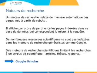 52
Moteurs de recherche
Un moteur de recherche indexe de manière automatique des
pages web à partir de robots .
Il affiche par ordre de pertinence les pages indexées dans sa
base de données qui correspondent le mieux à la requête.
De nombreuses ressources scientifiques ne sont pas indexées
dans les moteurs de recherche généralistes comme Google.
Des moteurs de recherche scientifiques limitent les recherches
à un corpus dit scientifique : articles, thèses, rapports…
Google Scholar
 