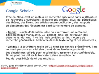 53
Google Scholar
Créé en 2004, c’est un moteur de recherche spécialisé dans la littérature
de recherche universitaire : il indexe des articles issus de périodiques,
des thèses, des livres, des articles en pré-publication, des rapports.
Le classement des résultats est basé sur le nombre de citations.
- Intérêt : simple d’utilisation, utile pour retrouver une référence
bibliographique manquante, GS permet ainsi de retrouver des
documents du web invisible indisponibles sur les moteurs de
recherche généralistes. Recherche dans le texte intégral des documents.
- Limites : la couverture réelle de GS n’est pas connue précisément, il ne
convient pas pour un véritable travail de recherche approfondi.
Les algorithmes utilisés pour le calcul du classement sont confidentiels.
On ne peut pas utiliser la troncature dans sa recherche.
Peu de possibilités de tri des résultats.
J.Sicot, guide d’utilisation Google Scholar, 2007 : http://fr.slideshare.net/jsicot/google-scholar-
guide-dutilisation
53
 