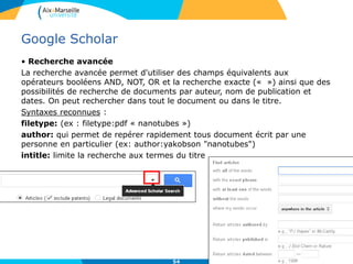 54
Google Scholar
• Recherche avancée
La recherche avancée permet d'utiliser des champs équivalents aux
opérateurs booléens AND, NOT, OR et la recherche exacte (« ») ainsi que des
possibilités de recherche de documents par auteur, nom de publication et
dates. On peut rechercher dans tout le document ou dans le titre.
Syntaxes reconnues :
filetype: (ex : filetype:pdf « nanotubes »)
author: qui permet de repérer rapidement tous document écrit par une
personne en particulier (ex: author:yakobson "nanotubes")
intitle: limite la recherche aux termes du titre
 