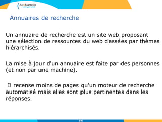 56
Annuaires de recherche
Un annuaire de recherche est un site web proposant
une sélection de ressources du web classées par thèmes
hiérarchisés.
La mise à jour d'un annuaire est faite par des personnes
(et non par une machine).
Il recense moins de pages qu'un moteur de recherche
automatisé mais elles sont plus pertinentes dans les
réponses.
56
 