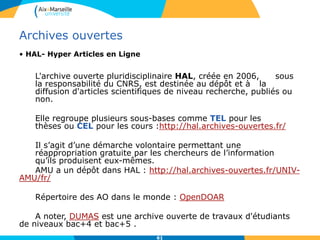 6161
Archives ouvertes
• HAL- Hyper Articles en Ligne
L'archive ouverte pluridisciplinaire HAL, créée en 2006, sous
la responsabilité du CNRS, est destinée au dépôt et à la
diffusion d'articles scientifiques de niveau recherche, publiés ou
non.
Elle regroupe plusieurs sous-bases comme TEL pour les
thèses ou CEL pour les cours :http://hal.archives-ouvertes.fr/
Il s’agit d’une démarche volontaire permettant une
réappropriation gratuite par les chercheurs de l’information
qu’ils produisent eux-mêmes.
AMU a un dépôt dans HAL : http://hal.archives-ouvertes.fr/UNIV-
AMU/fr/
Répertoire des AO dans le monde : OpenDOAR
A noter, DUMAS est une archive ouverte de travaux d'étudiants
de niveaux bac+4 et bac+5 .
 