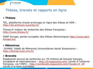 62
Thèses, brevets et rapports en ligne
• Thèses
TEL, plateforme d’auto-archivage en ligne des thèses et HDR :
http://tel.archives-ouvertes.fr/
Theses.fr moteur de recherche des thèses françaises :
http://www.theses.fr/
DART Europe, portail européen des thèses électroniques http://www.dart-
europe.eu/
• Mémoires
DUMAS, Dépôt de Mémoires Universitaires Après Soutenance :
http://dumas.ccsd.cnrs.fr/
• Brevets
Esp@cenet service de recherche sur 70 millions de brevets français,
européens et internationaux : http://fr.espacenet.com/ (accès à l'antenne
française, via l'INPI) ; http://worldwide.espacenet.com/?locale=fr_EP
(accès à la base mondiale)
 