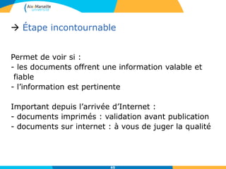 65
 Étape incontournable
Permet de voir si :
- les documents offrent une information valable et
fiable
- l’information est pertinente
Important depuis l’arrivée d’Internet :
- documents imprimés : validation avant publication
- documents sur internet : à vous de juger la qualité
 