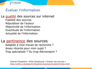 66
Évaluer l’information
La qualité des sources sur internet
Fiabilité des sources
Réputation de l’auteur
Objectivité de l’information
Exactitude de l’information
Actualité de l’information
La pertinence des sources
Adaptée à mon travail de recherche ?
Assez récente pour mon sujet ?
Trop spécialisée ? Ou trop élémentaire ?
Tutoriel Infosphère –Urfist Strasbourg « Evaluer ses sources »
http://urfist.u-strasbg.fr/infosphere/sciences/module7/index.html
 