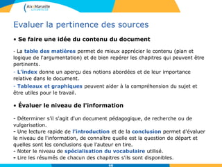 68
Evaluer la pertinence des sources
• Se faire une idée du contenu du document
- La table des matières permet de mieux apprécier le contenu (plan et
logique de l'argumentation) et de bien repérer les chapitres qui peuvent être
pertinents.
- L'index donne un aperçu des notions abordées et de leur importance
relative dans le document.
- Tableaux et graphiques peuvent aider à la compréhension du sujet et
être utiles pour le travail.
• Évaluer le niveau de l'information
- Déterminer s'il s'agit d'un document pédagogique, de recherche ou de
vulgarisation.
- Une lecture rapide de l’introduction et de la conclusion permet d'évaluer
le niveau de l'information, de connaître quelle est la question de départ et
quelles sont les conclusions que l'auteur en tire.
- Noter le niveau de spécialisation du vocabulaire utilisé.
- Lire les résumés de chacun des chapitres s'ils sont disponibles.
 