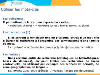 7
Les guillemets
Il permettent de lancer une expression exacte.
« opérations unitaires » = recherche sur les 2 termes accolés, au pluriel.
Les troncatures (*):
Elles servent à remplacer une ou plusieurs lettres d’un mot afin
d’élargir la recherche à l’ensemble des terminaisons d’une famille
de mots.
Ex : polym* = recherche les termes polymère(s) ou polymérisation
Les limites :
Dans certains outils de recherche (catalogues de bibliothèques,
bases de données), on peut limiter les recherches de façon
contextuelle, en utilisant par exemple des critères de période, de
zone géographique, de langue…
Ex. limites: 2000-2009 (période) / Français (langue des documents)
Utiliser les mots-clés
 