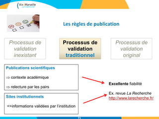 Les règles de publication
Processus de
validation
inexistant
Processus de
validation
traditionnel
Processus de
validation
original
Publications scientifiques
 contexte académique
 relecture par les pairs
Sites institutionnels
=>informations validées par l’institution
Excellente fiabilité
Ex. revue La Recherche
http://www.larecherche.fr/
71
 
