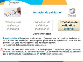Les règles de publication
Processus de
validation
inexistant
Processus de
validation
traditionnel
Processus de
validation
original
Exemple Wikipedia
Projet collaboratif reposant sur le respect d'un ensemble de principes fondateurs :
 la nature des contenus : encyclopédie généraliste et spécialisée, neutralité de
point de vue (pas de propagande, pas de débat d’opinion)
 recherche de l’exactitude (citer ses sources)
On ne cite pas Wikipedia dans une bibliographie : certaines pages peuvent
contenir des erreurs, ou être incomplètes. La correction des erreurs est assurée
par la communauté, les articles sont en construction permanente.
72
 